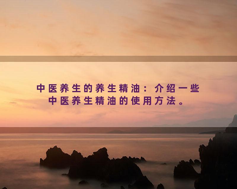 中医养生的养生精油：介绍一些中医养生精油的使用方法。