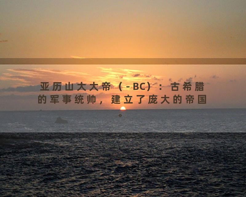 亚历山大大帝（- BC）：古希腊的军事统帅，建立了庞大的帝国。