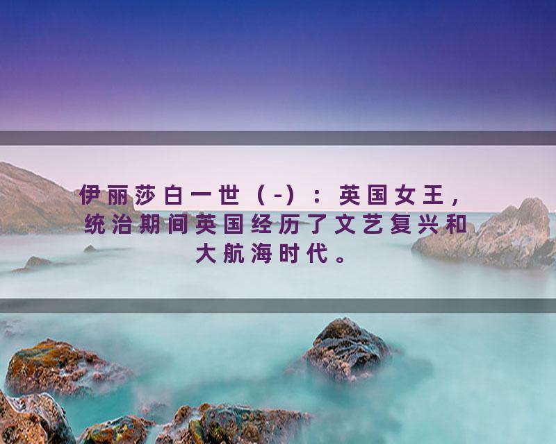 伊丽莎白一世（-）：英国女王，统治期间英国经历了文艺复兴和大航海时代。