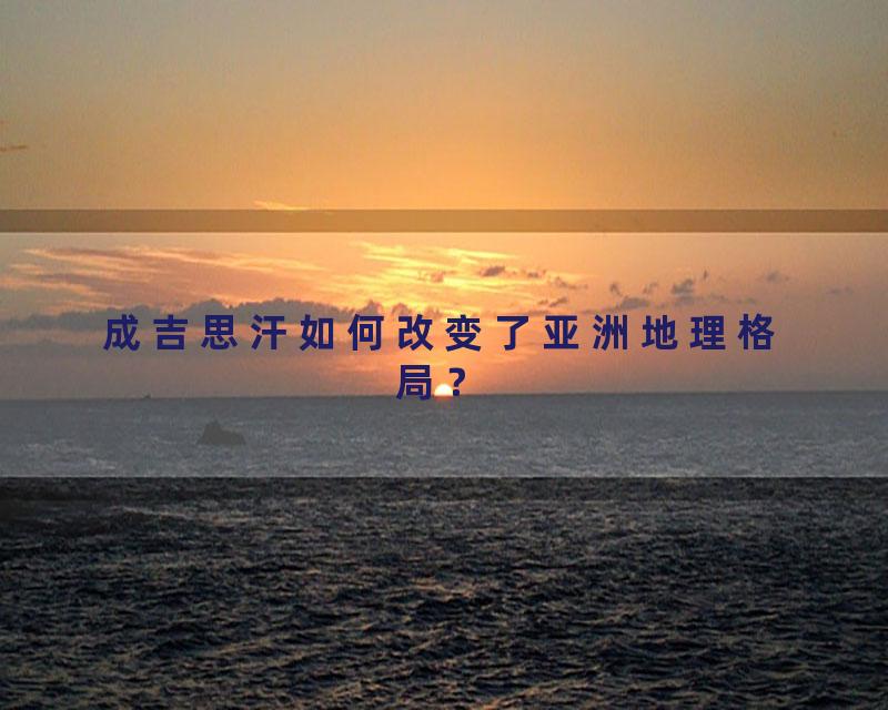 成吉思汗如何改变了亚洲地理格局？