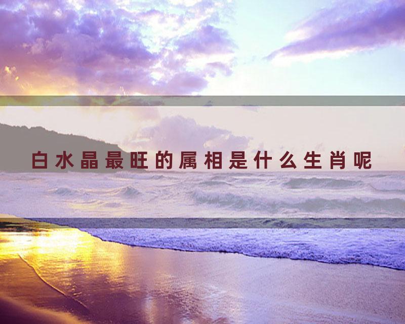 白水晶最旺的属相是什么生肖呢