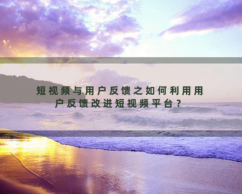 短视频与用户反馈之如何利用用户反馈改进短视频平台？