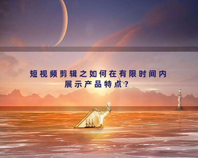短视频剪辑之如何在有限时间内展示产品特点？