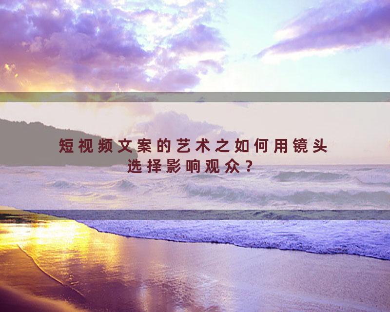 短视频文案的艺术之如何用镜头选择影响观众？